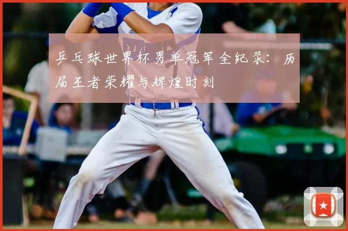 乒乓球世界杯男单冠军全纪录：历届王者荣耀与辉煌时刻
