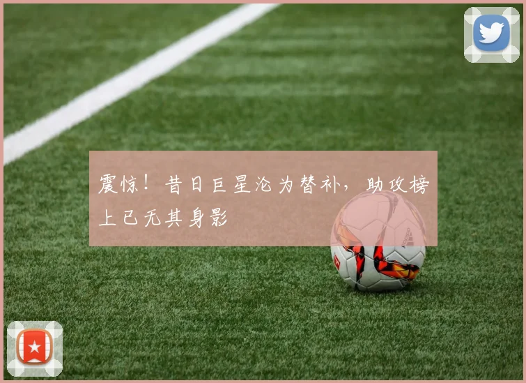 震惊！昔日巨星沦为替补，助攻榜上已无其身影