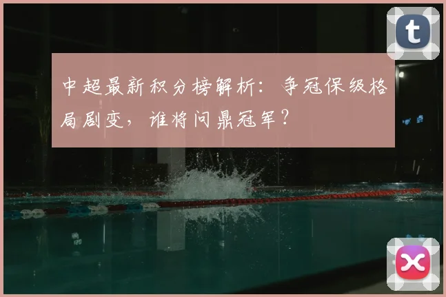 中超最新积分榜解析：争冠保级格局剧变，谁将问鼎冠军？