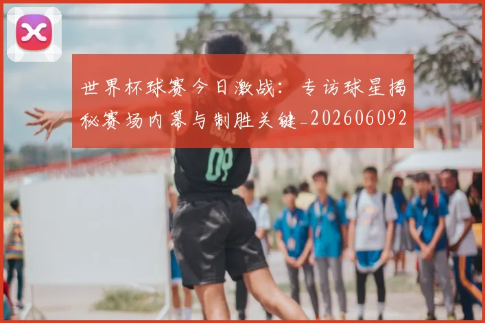 世界杯球赛今日激战：专访球星揭秘赛场内幕与制胜关键_20260609201315