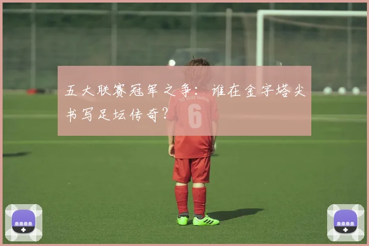 五大联赛冠军之争：谁在金字塔尖书写足坛传奇？