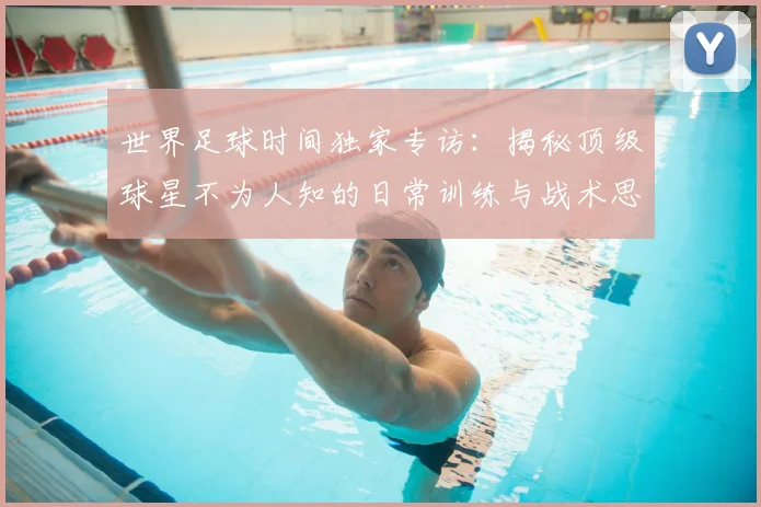 世界足球时间独家专访：揭秘顶级球星不为人知的日常训练与战术思考