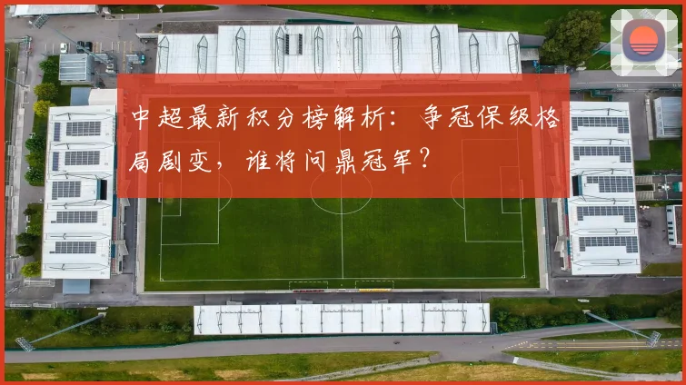 中超最新积分榜解析：争冠保级格局剧变，谁将问鼎冠军？