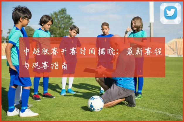 中超联赛开赛时间揭晓:最新赛程与观赛指南