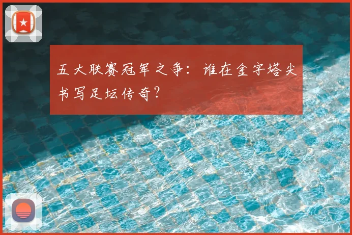 五大联赛冠军之争：谁在金字塔尖书写足坛传奇？