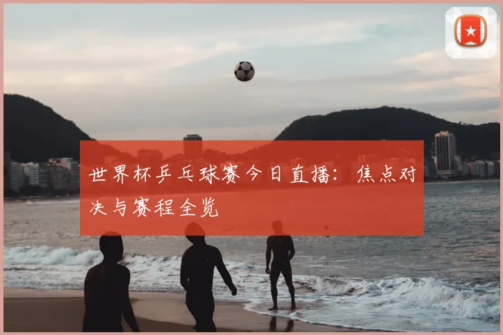 世界杯乒乓球赛今日直播：焦点对决与赛程全览