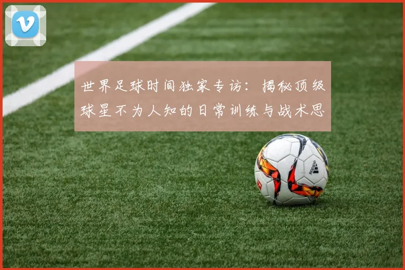 世界足球时间独家专访：揭秘顶级球星不为人知的日常训练与战术思考