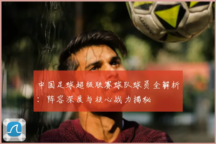 中国足球超级联赛球队球员全解析：阵容深度与核心战力揭秘