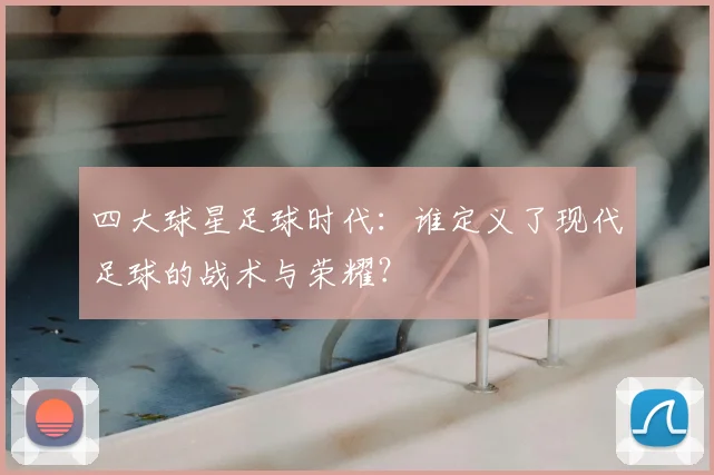四大球星足球时代：谁定义了现代足球的战术与荣耀？