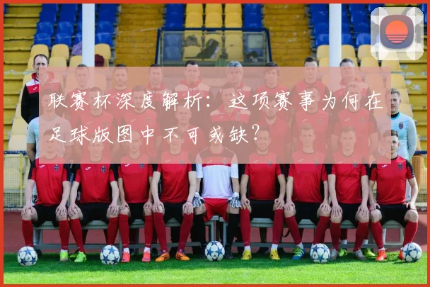 联赛杯深度解析:这项赛事为何在足球版图中不可或缺?