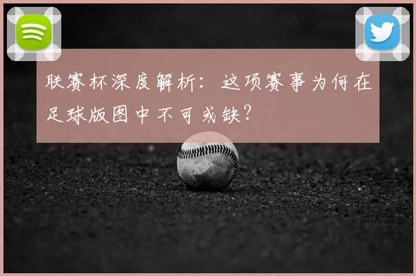 联赛杯深度解析：这项赛事为何在足球版图中不可或缺？